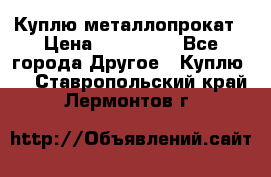 Куплю металлопрокат › Цена ­ 800 000 - Все города Другое » Куплю   . Ставропольский край,Лермонтов г.